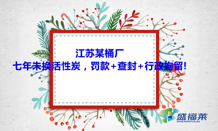 江蘇某桶廠七年未換活性炭，罰款+查封+行政拘留!大家引以為戒！